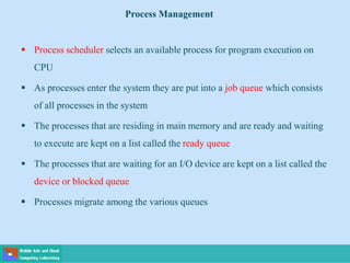  Process scheduler selects an available process for program execution on
CPU
 As processes enter the system they are put into a job queue which consists
of all processes in the system
 The processes that are residing in main memory and are ready and waiting
to execute are kept on a list called the ready queue
 The processes that are waiting for an I/O device are kept on a list called the
device or blocked queue
 Processes migrate among the various queues
Process Management
 