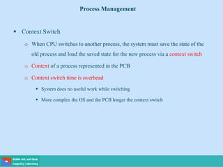  Context Switch
o When CPU switches to another process, the system must save the state of the
old process and load the saved state for the new process via a context switch
o Context of a process represented in the PCB
o Context switch time is overhead
 System does no useful work while switching
 More complex the OS and the PCB longer the context switch
Process Management
 