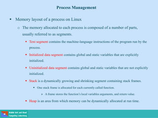  Memory layout of a process on Linux
o The memory allocated to each process is composed of a number of parts,
usually referred to as segments.
 Text segment contains the machine-language instructions of the program run by the
process.
 Initialized data segment contains global and static variables that are explicitly
initialized.
 Uninitialized data segment contains global and static variables that are not explicitly
initialized.
 Stack is a dynamically growing and shrinking segment containing stack frames.
 One stack frame is allocated for each currently called function.
» A frame stores the function’s local variables arguments, and return value.
 Heap is an area from which memory can be dynamically allocated at run time.
Process Management
 