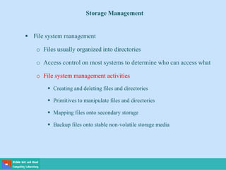 Storage Management
 File system management
o Files usually organized into directories
o Access control on most systems to determine who can access what
o File system management activities
 Creating and deleting files and directories
 Primitives to manipulate files and directories
 Mapping files onto secondary storage
 Backup files onto stable non-volatile storage media
 