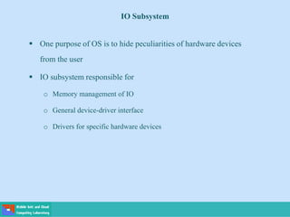 IO Subsystem
 One purpose of OS is to hide peculiarities of hardware devices
from the user
 IO subsystem responsible for
o Memory management of IO
o General device-driver interface
o Drivers for specific hardware devices
 