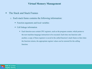  The Stack and Stack Frames
o Each stack frame contains the following information:
 Function arguments and local variables
 Call linkage information
 Each function uses certain CPU registers, such as the program counter, which points to
the next machine-language instruction to be executed. Each time one function calls
another, a copy of these registers is saved in the called function’s stack frame so that when
the function returns, the appropriate register values can be restored for the calling
function.
Virtual Memory Management
 