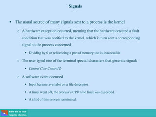  The usual source of many signals sent to a process is the kernel
o A hardware exception occurred, meaning that the hardware detected a fault
condition that was notified to the kernel, which in turn sent a corresponding
signal to the process concerned
 Dividing by 0 or referencing a part of memory that is inaccessible
o The user typed one of the terminal special characters that generate signals
 Control C or Control Z
o A software event occurred
 Input became available on a file descriptor
 A timer went off, the process’s CPU time limit was exceeded
 A child of this process terminated.
Signals
 