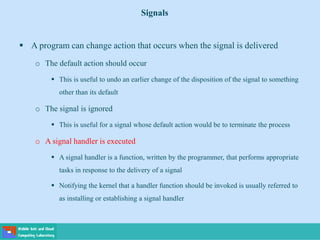  A program can change action that occurs when the signal is delivered
o The default action should occur
 This is useful to undo an earlier change of the disposition of the signal to something
other than its default
o The signal is ignored
 This is useful for a signal whose default action would be to terminate the process
o A signal handler is executed
 A signal handler is a function, written by the programmer, that performs appropriate
tasks in response to the delivery of a signal
 Notifying the kernel that a handler function should be invoked is usually referred to
as installing or establishing a signal handler
Signals
 