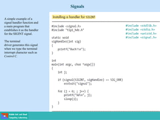 Signals
A simple example of a
signal handler function and
a main program that
establishes it as the handler
for the SIGINT signal.
The terminal
driver generates this signal
when we type the terminal
interrupt character such as
Control C.
 