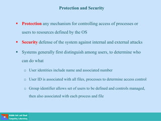 Protection and Security
 Protection any mechanism for controlling access of processes or
users to resources defined by the OS
 Security defense of the system against internal and external attacks
 Systems generally first distinguish among users, to determine who
can do what
o User identities include name and associated number
o User ID is associated with all files, processes to determine access control
o Group identifier allows set of users to be defined and controls managed,
then also associated with each process and file
 