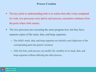  The key point to understanding fork is to realize that after it has completed
its work, two processes exist and in each process, execution continues from
the point where fork returns.
 The two processes are executing the same program text, but they have
separate copies of the stack, data, and heap segments.
o The child’s stack, data, and heap segments are initially exact duplicates of the
corresponding parts the parent’s memory.
o After the fork, each process can modify the variables in its stack, data, and
heap segments without affecting the other process.
Process Creation
 
