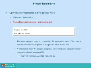  A process may terminate in two general ways.
o Abnormal termination
o Normal termination using _exit system call
 The status argument given to _exit defines the termination status of the process,
which is available to the parent of this process when it calls wait
 A termination status 0 = process completed successfully and a nonzero status =
process terminated unsuccessfully
 EXIT_SUCCESS (0) and EXIT_FAILURE (1)
Process Termination
 