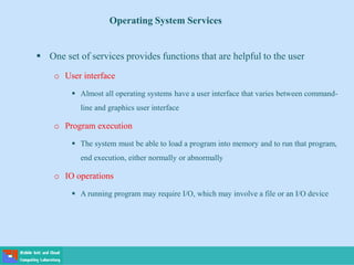 Operating System Services
 One set of services provides functions that are helpful to the user
o User interface
 Almost all operating systems have a user interface that varies between command-
line and graphics user interface
o Program execution
 The system must be able to load a program into memory and to run that program,
end execution, either normally or abnormally
o IO operations
 A running program may require I/O, which may involve a file or an I/O device
 