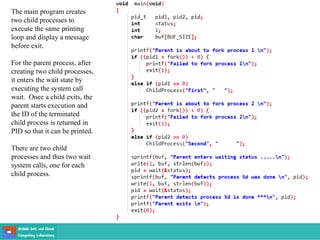 The main program creates
two child processes to
execute the same printing
loop and display a message
before exit.
For the parent process, after
creating two child processes,
it enters the wait state by
executing the system call
wait. Once a child exits, the
parent starts execution and
the ID of the terminated
child process is returned in
PID so that it can be printed.
There are two child
processes and thus two wait
system calls, one for each
child process.
 