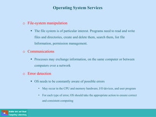 Operating System Services
o File-system manipulation
 The file system is of particular interest. Programs need to read and write
files and directories, create and delete them, search them, list file
Information, permission management.
o Communications
 Processes may exchange information, on the same computer or between
computers over a network
o Error detection
 OS needs to be constantly aware of possible errors
• May occur in the CPU and memory hardware, I/O devices, and user program
• For each type of error, OS should take the appropriate action to ensure correct
and consistent computing
 