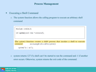  Executing a Shell Command
o The system function allows the calling program to execute an arbitrary shell
command
o system returns 127 if a shell can’t be started to run the command and -1 if another
error occurs. Otherwise, system returns the exit code of the command.
Process Management
 