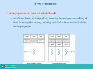  A single process can contain multiple threads
o All of these threads are independently executing the same program, and they all
share the same global memory, including the initialized data, uninitialized data,
and heap segments.
Thread Management
 