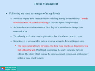  Following are some advantages of using threads
o Processes require more time for context switching as they are more heavy. Threads
require less time for context switching as they are lighter than processes.
o Because threads can share common data, they do not need to use interprocess
communication.
o Threads only need a stack and registers therefore, threads are cheap to create.
o Sometimes it is very useful to make a program appear to do two things at once.
 The classic example is to perform a real-time word count on a document while
still editing the text. One thread can manage the user’s input and perform
editing. The other, which can see the same document content, can continuously
update a word count variable.
Thread Management
 