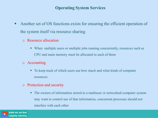 Operating System Services
 Another set of OS functions exists for ensuring the efficient operation of
the system itself via resource sharing
o Resource allocation
 When multiple users or multiple jobs running concurrently, resources such as
CPU and main memory must be allocated to each of them
o Accounting
 To keep track of which users use how much and what kinds of computer
resources
o Protection and security
 The owners of information stored in a multiuser or networked computer system
may want to control use of that information, concurrent processes should not
interfere with each other
 