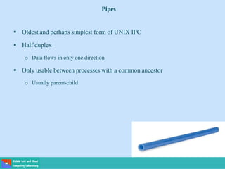 Pipes
 Oldest and perhaps simplest form of UNIX IPC
 Half duplex
o Data flows in only one direction
 Only usable between processes with a common ancestor
o Usually parent-child
 