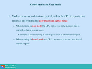 Kernel mode and User mode
 Modern processor architectures typically allow the CPU to operate in at
least two different modes: user mode and kernel mode
o When running in user mode the CPU can access only memory that is
marked as being in user space
 attempts to access memory in kernel space result in a hardware exception.
o When running in kernel mode the CPU can access both user and kernel
memory space
 