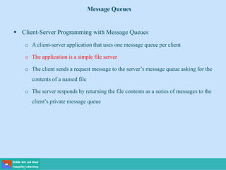 Message Queues
 Client-Server Programming with Message Queues
o A client-server application that uses one message queue per client
o The application is a simple file server
o The client sends a request message to the server’s message queue asking for the
contents of a named file
o The server responds by returning the file contents as a series of messages to the
client’s private message queue
 