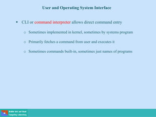  CLI or command interpreter allows direct command entry
o Sometimes implemented in kernel, sometimes by systems program
o Primarily fetches a command from user and executes it
o Sometimes commands built-in, sometimes just names of programs
User and Operating System Interface
 
