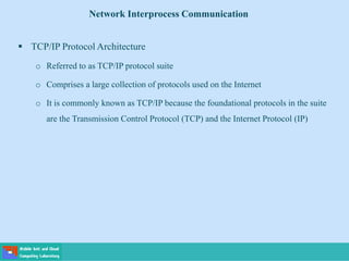  TCP/IP Protocol Architecture
o Referred to as TCP/IP protocol suite
o Comprises a large collection of protocols used on the Internet
o It is commonly known as TCP/IP because the foundational protocols in the suite
are the Transmission Control Protocol (TCP) and the Internet Protocol (IP)
Network Interprocess Communication
 