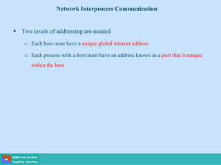  Two levels of addressing are needed
o Each host must have a unique global internet address
o Each process with a host must have an address known as a port that is unique
within the host
Network Interprocess Communication
 