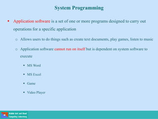 System Programming
 Application software is a set of one or more programs designed to carry out
operations for a specific application
o Allows users to do things such as create text documents, play games, listen to music
o Application software cannot run on itself but is dependent on system software to
execute
 MS Word
 MS Excel
 Game
 Video Player
 