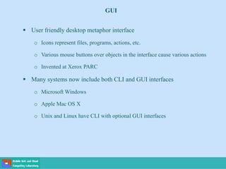  User friendly desktop metaphor interface
o Icons represent files, programs, actions, etc.
o Various mouse buttons over objects in the interface cause various actions
o Invented at Xerox PARC
 Many systems now include both CLI and GUI interfaces
o Microsoft Windows
o Apple Mac OS X
o Unix and Linux have CLI with optional GUI interfaces
GUI
 
