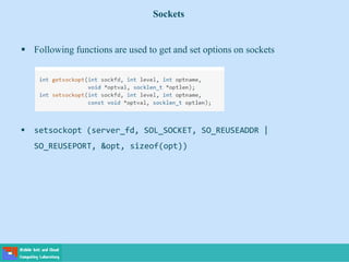 Sockets
 Following functions are used to get and set options on sockets
 setsockopt (server_fd, SOL_SOCKET, SO_REUSEADDR |
SO_REUSEPORT, &opt, sizeof(opt))
 