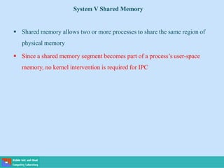 System V Shared Memory
 Shared memory allows two or more processes to share the same region of
physical memory
 Since a shared memory segment becomes part of a process’s user-space
memory, no kernel intervention is required for IPC
 