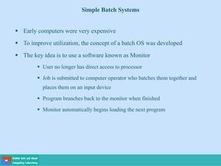 Simple Batch Systems
 Early computers were very expensive
 To improve utilization, the concept of a batch OS was developed
 The key idea is to use a software known as Monitor
 User no longer has direct access to processor
 Job is submitted to computer operator who batches them together and
places them on an input device
 Program branches back to the monitor when finished
 Monitor automatically begins loading the next program
 