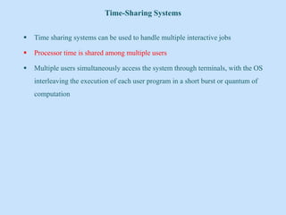 Time-Sharing Systems
 Time sharing systems can be used to handle multiple interactive jobs
 Processor time is shared among multiple users
 Multiple users simultaneously access the system through terminals, with the OS
interleaving the execution of each user program in a short burst or quantum of
computation
 