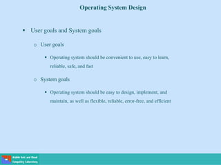 Operating System Design
 User goals and System goals
o User goals
 Operating system should be convenient to use, easy to learn,
reliable, safe, and fast
o System goals
 Operating system should be easy to design, implement, and
maintain, as well as flexible, reliable, error-free, and efficient
 