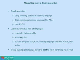Operating System Implementation
 Much variation
o Early operating systems in assembly language
o Then system programming languages like Algol
o Now C, C++
 Actually usually a mix of languages
o Lowest levels in assembly
o Main body in C
o Systems programs in C, C++, scripting languages like Perl, Python, shell
scripts
 More high-level language easier to port to other hardware but slower
 