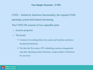 Non Simple Structure : UNIX
UNIX – limited by hardware functionality, the original UNIX
operating system had limited structuring.
The UNIX OS consists of two separable parts
o Systems programs
o The kernel
 Consists of everything below the system-call interface and above
the physical hardware
 Provides the file system, CPU scheduling, memory management,
and other operating-system functions; a large number of functions
for one level
 