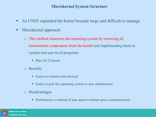 Microkernel System Structure
 As UNIX expanded the kernel became large and difficult to manage
 Microkernel approach
o This method structures the operating system by removing all
nonessential components from the kernel and implementing them as
system and user-level programs.
 Mac OS X kernel
o Benefits
 Easier to extend a microkernel
 Easier to port the operating system to new architectures
o Disadvantages
 Performance overhead of user space to kernel space communication
 