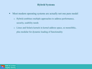 Hybrid Systems
 Most modern operating systems are actually not one pure model
o Hybrid combines multiple approaches to address performance,
security, usability needs
o Linux and Solaris kernels in kernel address space, so monolithic,
plus modular for dynamic loading of functionality
 
