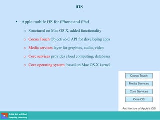 iOS
 Apple mobile OS for iPhone and iPad
o Structured on Mac OS X, added functionality
o Cocoa Touch Objective-C API for developing apps
o Media services layer for graphics, audio, video
o Core services provides cloud computing, databases
o Core operating system, based on Mac OS X kernel
 