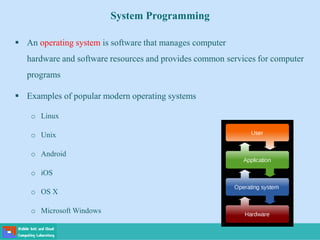 System Programming
 An operating system is software that manages computer
hardware and software resources and provides common services for computer
programs
 Examples of popular modern operating systems
o Linux
o Unix
o Android
o iOS
o OS X
o Microsoft Windows
 