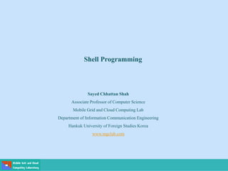 Shell Programming
Sayed Chhattan Shah
Associate Professor of Computer Science
Mobile Grid and Cloud Computing Lab
Department of Information Communication Engineering
Hankuk University of Foreign Studies Korea
www.mgclab.com
 
