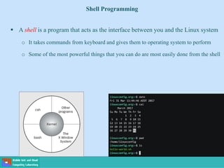 Shell Programming
 A shell is a program that acts as the interface between you and the Linux system
o It takes commands from keyboard and gives them to operating system to perform
o Some of the most powerful things that you can do are most easily done from the shell
 