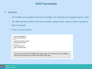 Shell Programming
 Variables
o All variables are considered and stored as strings, even when they are assigned numeric values
o The shell and some utilities will convert numeric strings to their values in order to operate on
them as required
o Linux is a case-sensitive
 