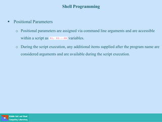 Shell Programming
 Positional Parameters
o Positional parameters are assigned via command line arguments and are accessible
within a script as variables.
o During the script execution, any additional items supplied after the program name are
considered arguments and are available during the script execution.
 