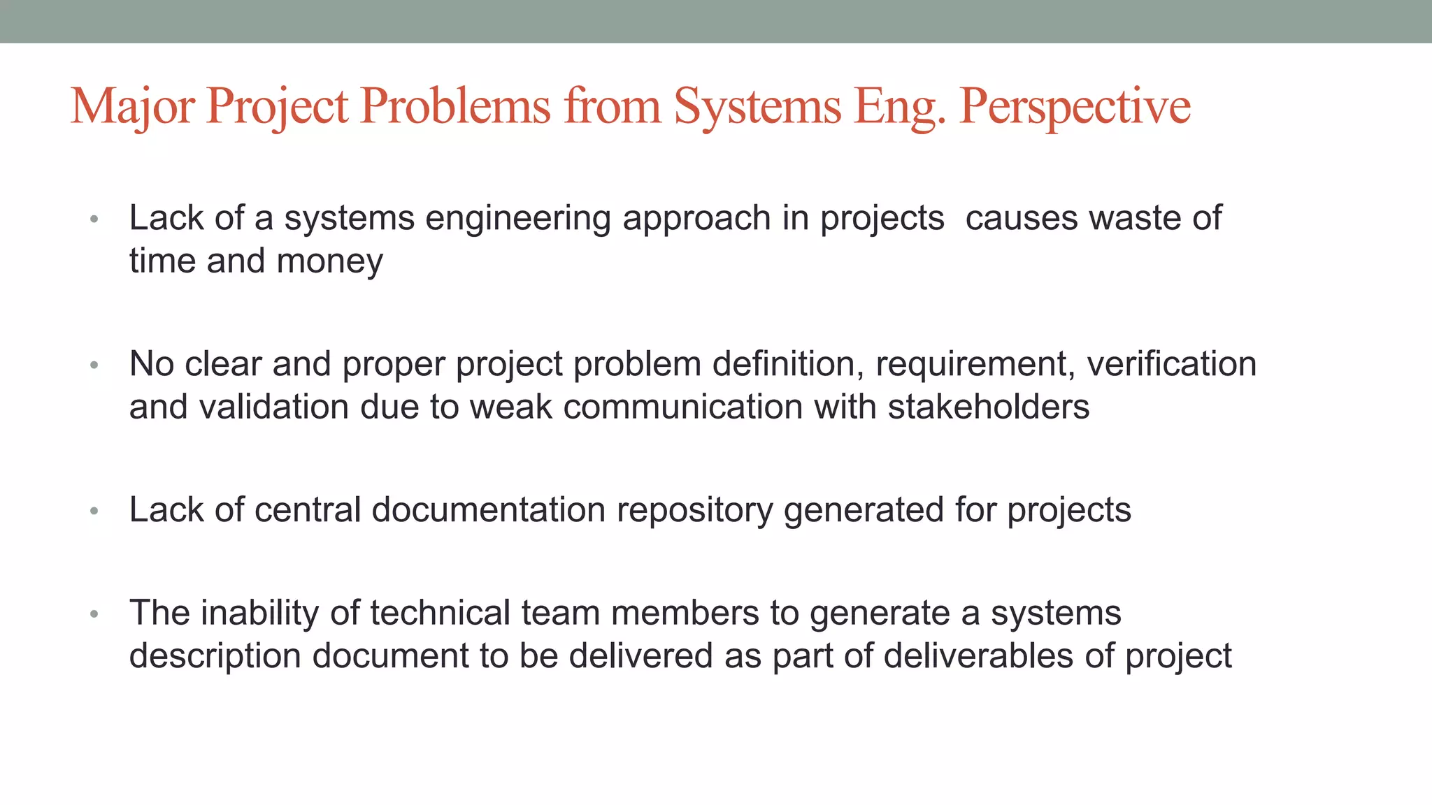 Major Project Problems from Systems Eng. Perspective
• Lack of a systems engineering approach in projects causes waste of
time and money
• No clear and proper project problem definition, requirement, verification
and validation due to weak communication with stakeholders
• Lack of central documentation repository generated for projects
• The inability of technical team members to generate a systems
description document to be delivered as part of deliverables of project
 