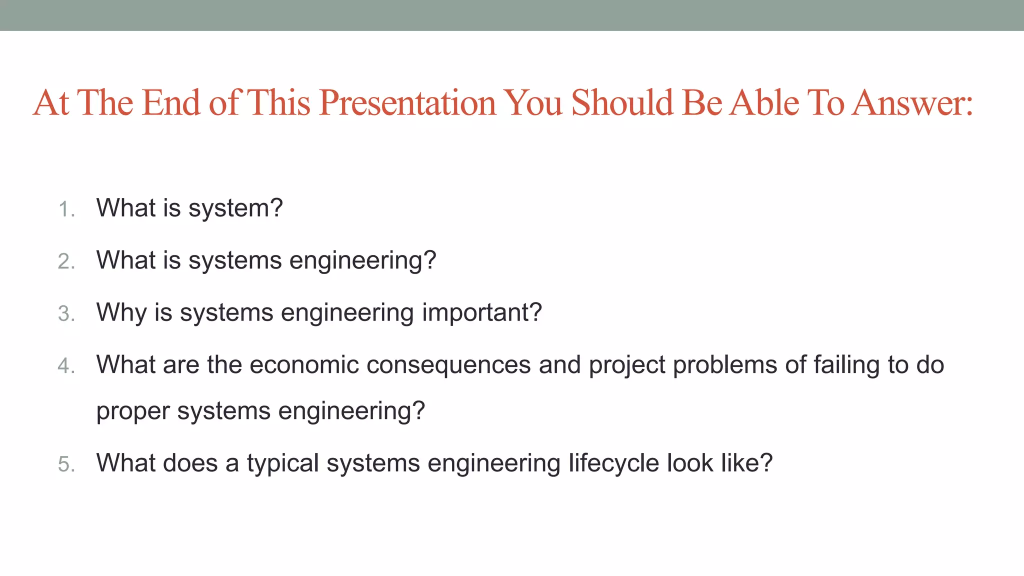 At The End of This PresentationYou Should BeAble ToAnswer:
1. What is system?
2. What is systems engineering?
3. Why is systems engineering important?
4. What are the economic consequences and project problems of failing to do
proper systems engineering?
5. What does a typical systems engineering lifecycle look like?
 
