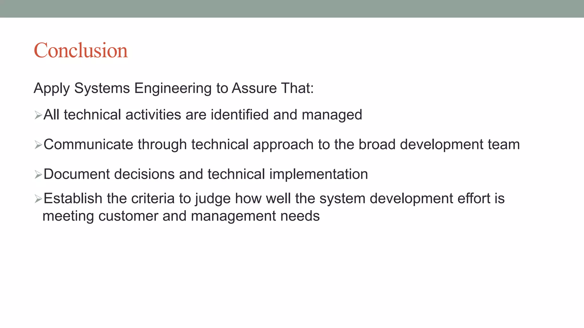 Conclusion
Apply Systems Engineering to Assure That:
All technical activities are identified and managed
Communicate through technical approach to the broad development team
Document decisions and technical implementation
Establish the criteria to judge how well the system development effort is
meeting customer and management needs
 