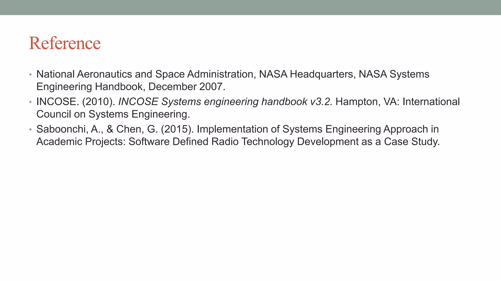 Reference
• National Aeronautics and Space Administration, NASA Headquarters, NASA Systems
Engineering Handbook, December 2007.
• INCOSE. (2010). INCOSE Systems engineering handbook v3.2. Hampton, VA: International
Council on Systems Engineering.
• Saboonchi, A., & Chen, G. (2015). Implementation of Systems Engineering Approach in
Academic Projects: Software Defined Radio Technology Development as a Case Study.
 