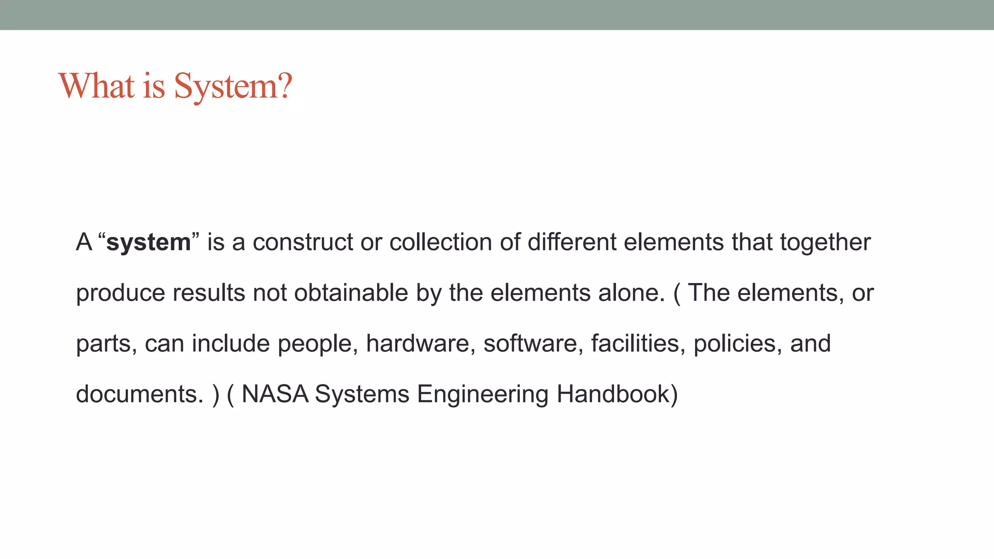 What is System?
A “system” is a construct or collection of different elements that together
produce results not obtainable by the elements alone. ( The elements, or
parts, can include people, hardware, software, facilities, policies, and
documents. ) ( NASA Systems Engineering Handbook)
 