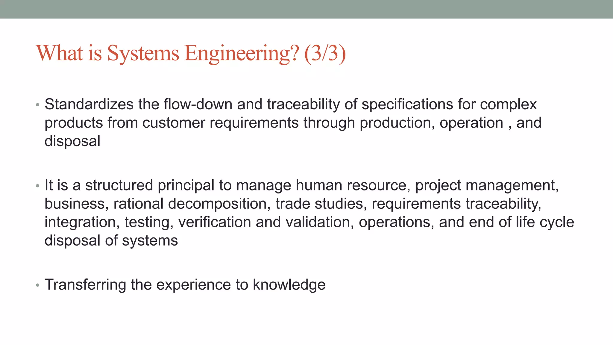What is Systems Engineering? (3/3)
• Standardizes the flow-down and traceability of specifications for complex
products from customer requirements through production, operation , and
disposal
• It is a structured principal to manage human resource, project management,
business, rational decomposition, trade studies, requirements traceability,
integration, testing, verification and validation, operations, and end of life cycle
disposal of systems
• Transferring the experience to knowledge
 
