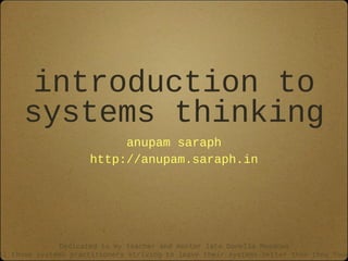 introduction to
systems thinking
anupam saraph
http://anupam.saraph.in
Dedicated to my teacher and mentor late Donella Meadows
ll those systems practitioners striving to leave their systems better than they foun
 