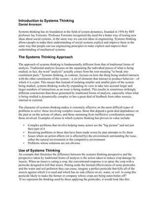 Introduction to Systems Thinking
Daniel Aronson
Systems thinking has its foundation in the field of system dynamics, founded in 1956 by MIT
professor Jay Forrester. Professor Forrester recognized the need for a better way of testing new
ideas about social systems, in the same way we can test ideas in engineering. Systems thinking
allows people to make their understanding of social systems explicit and improve them in the
same way that people can use engineering principles to make explicit and improve their
understanding of mechanical systems.
The Systems Thinking Approach
The approach of systems thinking is fundamentally different from that of traditional forms of
analysis. Traditional analysis focuses on the separating the individual pieces of what is being
studied; in fact, the word "analysis" actually comes from the root meaning "to break into
constituent parts." Systems thinking, in contrast, focuses on how the thing being studied interacts
with the other constituents of the system—a set of elements that interact to produce behavior—of
which it is a part. This means that instead of isolating smaller and smaller parts of the system
being studied, systems thinking works by expanding its view to take into account larger and
larger numbers of interactions as an issue is being studied. This results in sometimes strikingly
different conclusions than those generated by traditional forms of analysis, especially when what
is being studied is dynamically complex or has a great deal of feedback from other sources,
internal or external.
The character of systems thinking makes it extremely effective on the most difficult types of
problems to solve: those involving complex issues, those that depend a great deal dependence on
the past or on the actions of others, and those stemming from ineffective coordination among
those involved. Examples of areas in which systems thinking has proven its value include:
• Complex problems that involve helping many actors see the "big picture" and not just
their part of it
• Recurring problems or those that have been made worse by past attempts to fix them
• Issues where an action affects (or is affected by) the environment surrounding the issue,
either the natural environment or the competitive environment
• Problems whose solutions are not obvious
Use of Systems Thinking
An example that illustrates the difference between the systems thinking perspective and the
perspective taken by traditional forms of analysis is the action taken to reduce crop damage by
insects. When an insect is eating a crop, the conventional response is to spray the crop with a
pesticide designed to kill that insect. Putting aside the limited effectiveness of some pesticides
and the water and soil pollution they can cause, imagine a perfect pesticide that kills all of the
insects against which it is used and which has no side effects on air, water, or soil. Is using this
pesticide likely to make the farmer or company whose crops are being eaten better off?
If we represent the thinking used by those applying the pesticides, it would look like this:
 